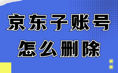 京东店铺子账号怎么删除？京东删除子账号的步骤