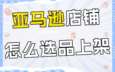 亚马逊店铺怎么选品上架？新手必看的实战方法和技巧