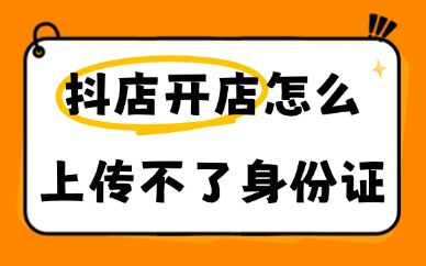 抖音小店开店怎么上传不了身份证？报错解决干货指南