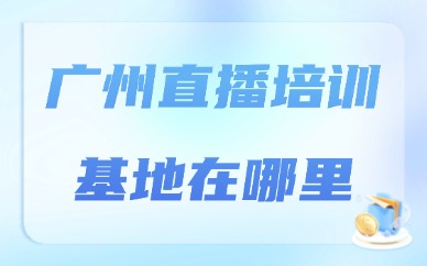 广州直播培训基地在哪里？实地考察要点汇总