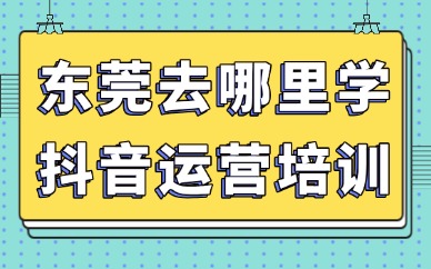 东莞去哪里学抖音运营培训？线下实操班挑选指南