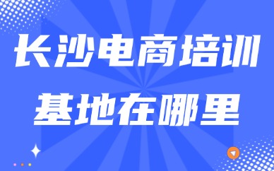 长沙电商培训基地在哪里？线下校区与选课挑选指南