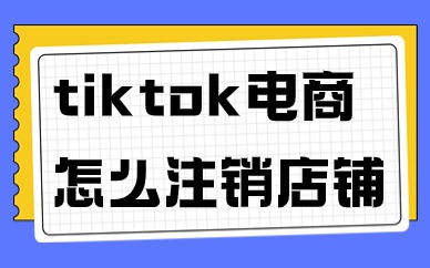 tiktok跨境电商怎么注销店铺？需要哪些步骤？