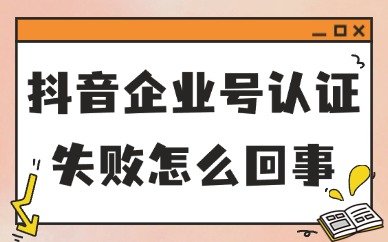 抖音企业号认证失败怎么回事？要怎么解决？