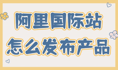 阿里巴巴国际站怎么发布产品？这篇攻略分享给你！ - 美迪教育