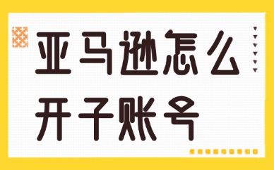 亚马逊怎么开子账号？设置步骤介绍！
