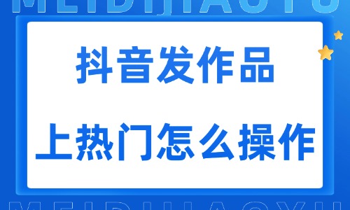 抖音发作品上热门怎么操作?轻松上热门技巧分享 - 美迪电商教育