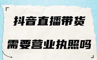 抖音直播带货需要营业执照吗？一次给你讲明白！