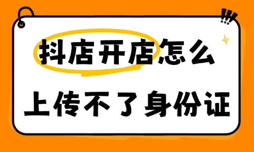 抖音小店开店怎么上传不了身份证?报错解决干货指南 - 美迪电商教育