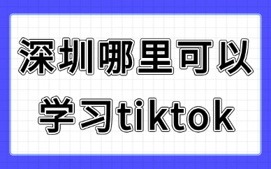 深圳哪里可以学习tiktok？零基础靠谱学习渠道汇总