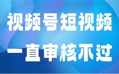视频号短视频为什么一直审核不过？快速自查排查教程