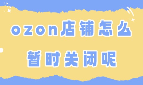 ozon店铺怎么暂时关闭?暂时关店全流程解析 - 美迪电商教育